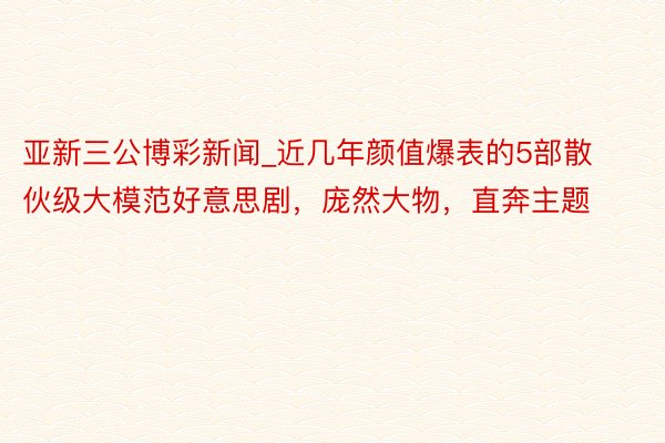 亚新三公博彩新闻_近几年颜值爆表的5部散伙级大模范好意思剧，庞然大物，直奔主题