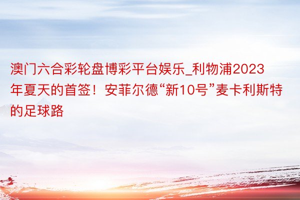 澳门六合彩轮盘博彩平台娱乐_利物浦2023年夏天的首签！安菲尔德“新10号”麦卡利斯特的足球路