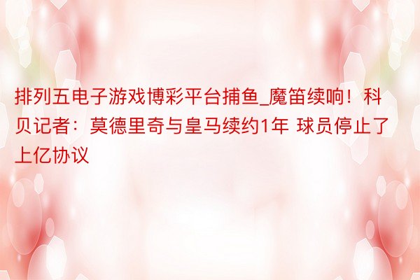 排列五电子游戏博彩平台捕鱼_魔笛续响！科贝记者：莫德里奇与皇马续约1年 球员停止了上亿协议
