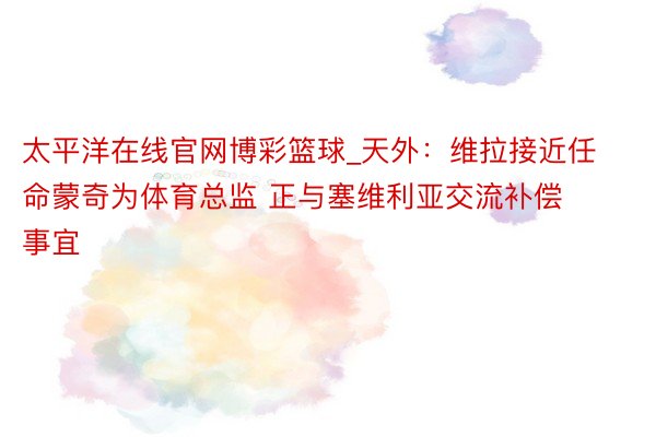 太平洋在线官网博彩篮球_天外：维拉接近任命蒙奇为体育总监 正与塞维利亚交流补偿事宜